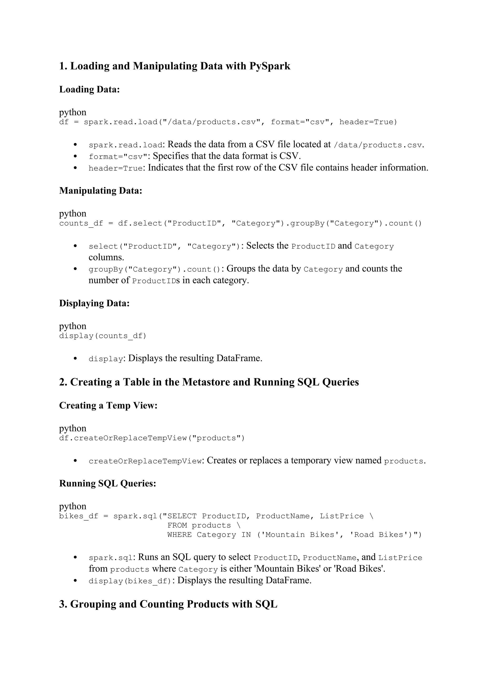 1. Loading and Manipulating Data with PySpark
Loading Data:
python
df = spark.read.load("/data/products.csv", format="csv", header=True)
 spark.read.load: Reads the data from a CSV file located at /data/products.csv.
 format="csv": Specifies that the data format is CSV.
 header=True: Indicates that the first row of the CSV file contains header information.
Manipulating Data:
python
counts_df = df.select("ProductID", "Category").groupBy("Category").count()
 select("ProductID", "Category"): Selects the ProductID and Category
columns.
 groupBy("Category").count(): Groups the data by Category and counts the
number of ProductIDs in each category.
Displaying Data:
python
display(counts_df)
 display: Displays the resulting DataFrame.
2. Creating a Table in the Metastore and Running SQL Queries
Creating a Temp View:
python
df.createOrReplaceTempView("products")
 createOrReplaceTempView: Creates or replaces a temporary view named products.
Running SQL Queries:
python
bikes_df = spark.sql("SELECT ProductID, ProductName, ListPrice 
FROM products 
WHERE Category IN ('Mountain Bikes', 'Road Bikes')")
 spark.sql: Runs an SQL query to select ProductID, ProductName, and ListPrice
from products where Category is either 'Mountain Bikes' or 'Road Bikes'.
 display(bikes_df): Displays the resulting DataFrame.
3. Grouping and Counting Products with SQL
 