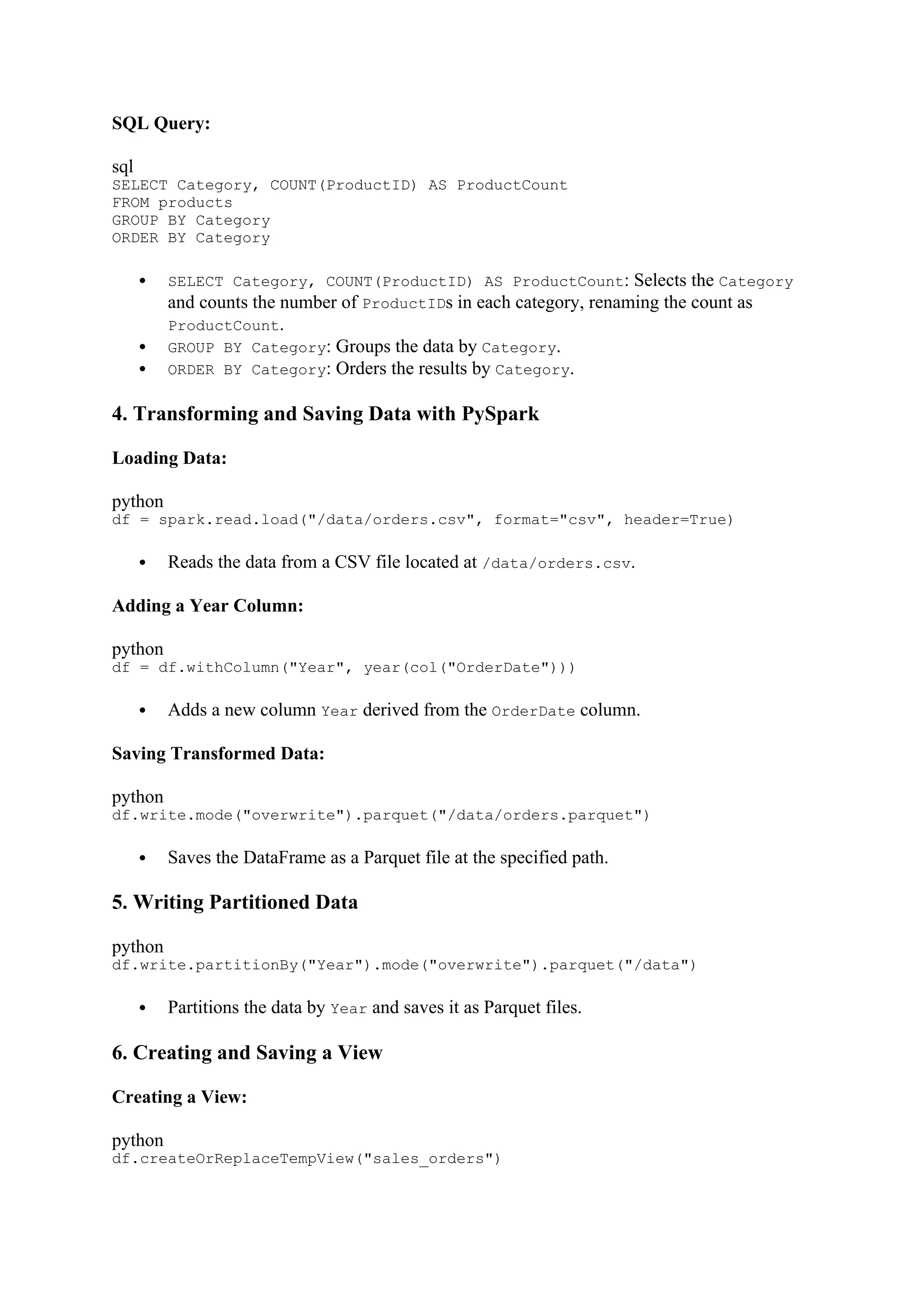 SQL Query:
sql
SELECT Category, COUNT(ProductID) AS ProductCount
FROM products
GROUP BY Category
ORDER BY Category
 SELECT Category, COUNT(ProductID) AS ProductCount: Selects the Category
and counts the number of ProductIDs in each category, renaming the count as
ProductCount.
 GROUP BY Category: Groups the data by Category.
 ORDER BY Category: Orders the results by Category.
4. Transforming and Saving Data with PySpark
Loading Data:
python
df = spark.read.load("/data/orders.csv", format="csv", header=True)
 Reads the data from a CSV file located at /data/orders.csv.
Adding a Year Column:
python
df = df.withColumn("Year", year(col("OrderDate")))
 Adds a new column Year derived from the OrderDate column.
Saving Transformed Data:
python
df.write.mode("overwrite").parquet("/data/orders.parquet")
 Saves the DataFrame as a Parquet file at the specified path.
5. Writing Partitioned Data
python
df.write.partitionBy("Year").mode("overwrite").parquet("/data")
 Partitions the data by Year and saves it as Parquet files.
6. Creating and Saving a View
Creating a View:
python
df.createOrReplaceTempView("sales_orders")
 