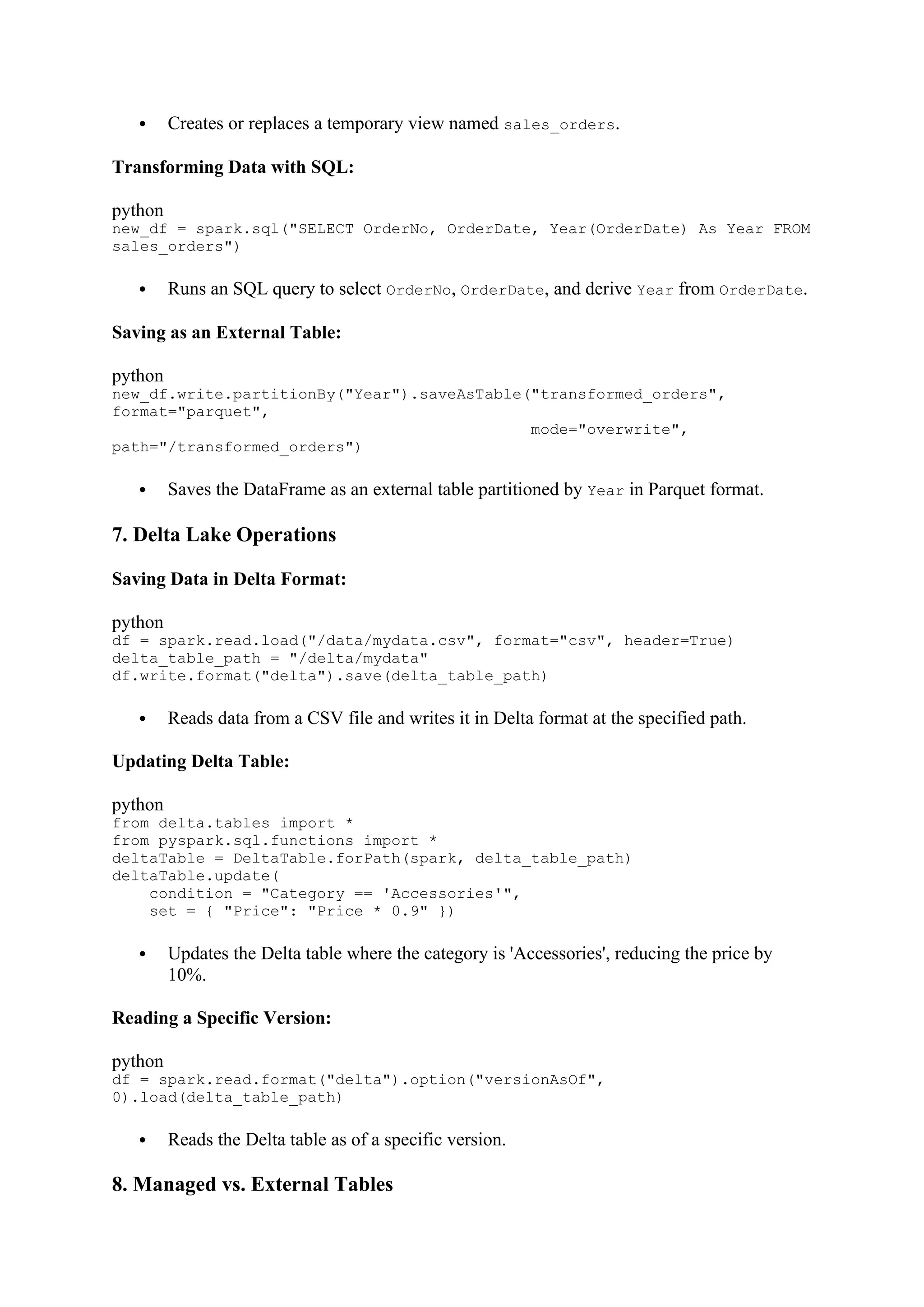  Creates or replaces a temporary view named sales_orders.
Transforming Data with SQL:
python
new_df = spark.sql("SELECT OrderNo, OrderDate, Year(OrderDate) As Year FROM
sales_orders")
 Runs an SQL query to select OrderNo, OrderDate, and derive Year from OrderDate.
Saving as an External Table:
python
new_df.write.partitionBy("Year").saveAsTable("transformed_orders",
format="parquet",
mode="overwrite",
path="/transformed_orders")
 Saves the DataFrame as an external table partitioned by Year in Parquet format.
7. Delta Lake Operations
Saving Data in Delta Format:
python
df = spark.read.load("/data/mydata.csv", format="csv", header=True)
delta_table_path = "/delta/mydata"
df.write.format("delta").save(delta_table_path)
 Reads data from a CSV file and writes it in Delta format at the specified path.
Updating Delta Table:
python
from delta.tables import *
from pyspark.sql.functions import *
deltaTable = DeltaTable.forPath(spark, delta_table_path)
deltaTable.update(
condition = "Category == 'Accessories'",
set = { "Price": "Price * 0.9" })
 Updates the Delta table where the category is 'Accessories', reducing the price by
10%.
Reading a Specific Version:
python
df = spark.read.format("delta").option("versionAsOf",
0).load(delta_table_path)
 Reads the Delta table as of a specific version.
8. Managed vs. External Tables
 