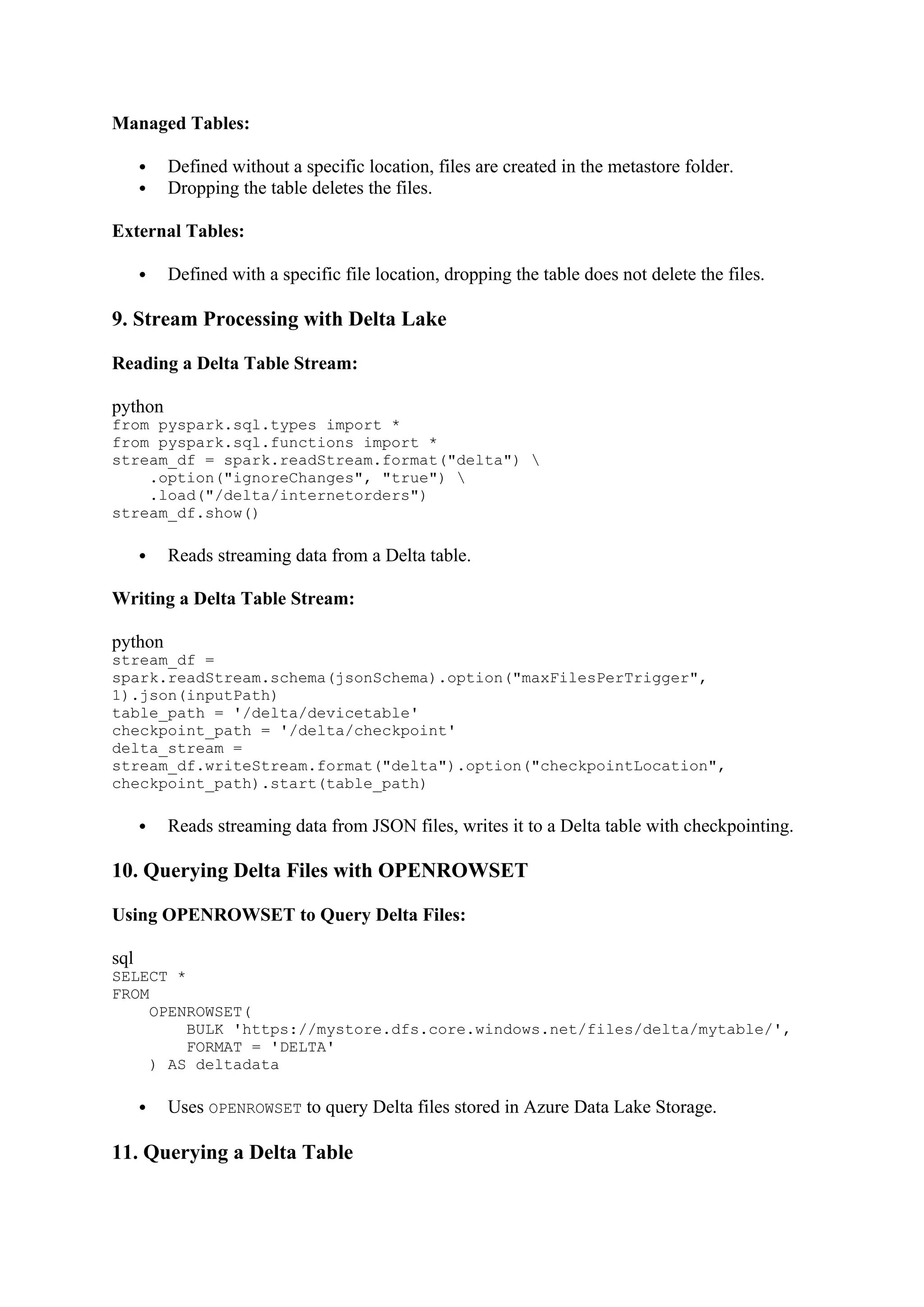 Managed Tables:
 Defined without a specific location, files are created in the metastore folder.
 Dropping the table deletes the files.
External Tables:
 Defined with a specific file location, dropping the table does not delete the files.
9. Stream Processing with Delta Lake
Reading a Delta Table Stream:
python
from pyspark.sql.types import *
from pyspark.sql.functions import *
stream_df = spark.readStream.format("delta") 
.option("ignoreChanges", "true") 
.load("/delta/internetorders")
stream_df.show()
 Reads streaming data from a Delta table.
Writing a Delta Table Stream:
python
stream_df =
spark.readStream.schema(jsonSchema).option("maxFilesPerTrigger",
1).json(inputPath)
table_path = '/delta/devicetable'
checkpoint_path = '/delta/checkpoint'
delta_stream =
stream_df.writeStream.format("delta").option("checkpointLocation",
checkpoint_path).start(table_path)
 Reads streaming data from JSON files, writes it to a Delta table with checkpointing.
10. Querying Delta Files with OPENROWSET
Using OPENROWSET to Query Delta Files:
sql
SELECT *
FROM
OPENROWSET(
BULK 'https://mystore.dfs.core.windows.net/files/delta/mytable/',
FORMAT = 'DELTA'
) AS deltadata
 Uses OPENROWSET to query Delta files stored in Azure Data Lake Storage.
11. Querying a Delta Table
 