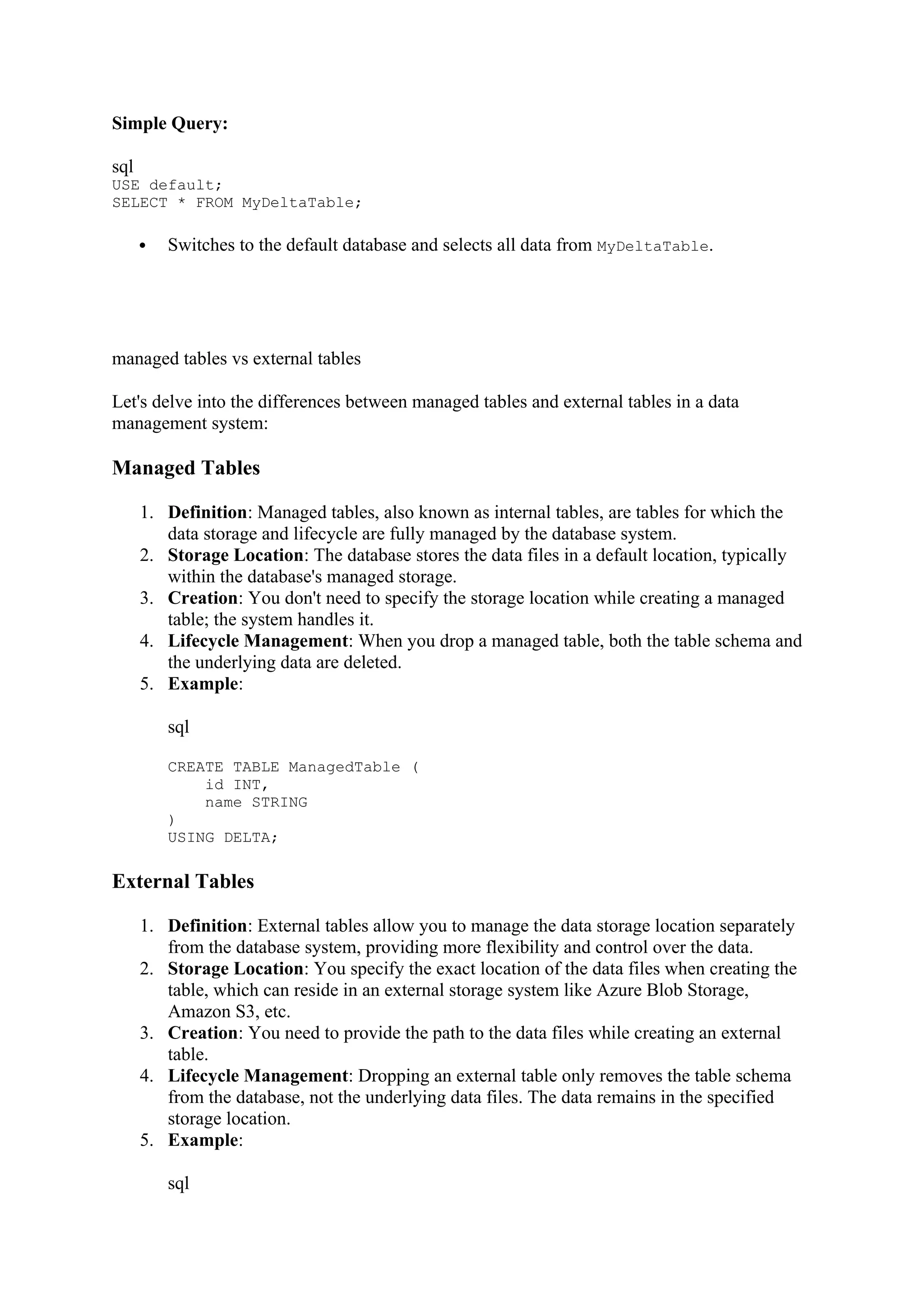 Simple Query:
sql
USE default;
SELECT * FROM MyDeltaTable;
 Switches to the default database and selects all data from MyDeltaTable.
managed tables vs external tables
Let's delve into the differences between managed tables and external tables in a data
management system:
Managed Tables
1. Definition: Managed tables, also known as internal tables, are tables for which the
data storage and lifecycle are fully managed by the database system.
2. Storage Location: The database stores the data files in a default location, typically
within the database's managed storage.
3. Creation: You don't need to specify the storage location while creating a managed
table; the system handles it.
4. Lifecycle Management: When you drop a managed table, both the table schema and
the underlying data are deleted.
5. Example:
sql
CREATE TABLE ManagedTable (
id INT,
name STRING
)
USING DELTA;
External Tables
1. Definition: External tables allow you to manage the data storage location separately
from the database system, providing more flexibility and control over the data.
2. Storage Location: You specify the exact location of the data files when creating the
table, which can reside in an external storage system like Azure Blob Storage,
Amazon S3, etc.
3. Creation: You need to provide the path to the data files while creating an external
table.
4. Lifecycle Management: Dropping an external table only removes the table schema
from the database, not the underlying data files. The data remains in the specified
storage location.
5. Example:
sql
 