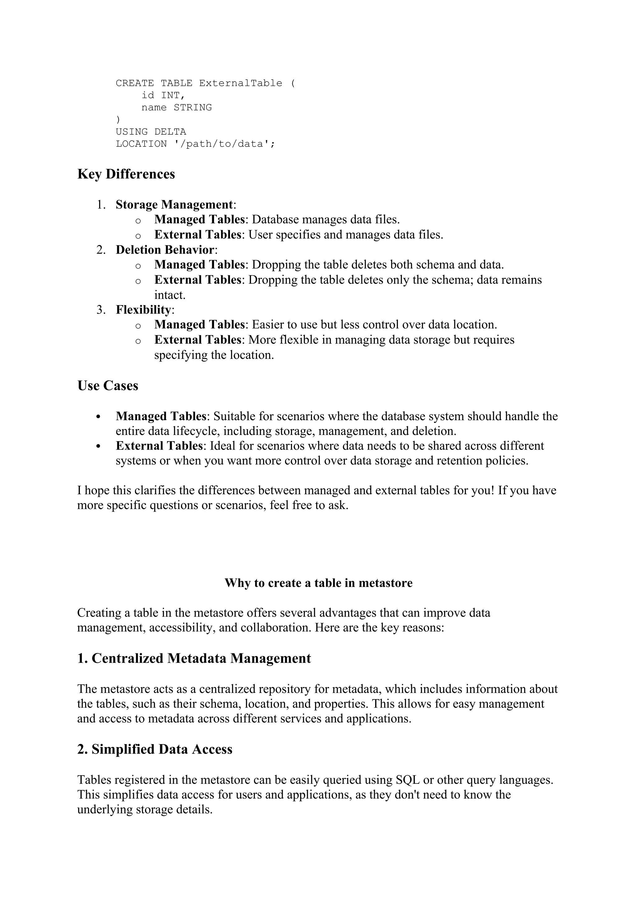 CREATE TABLE ExternalTable (
id INT,
name STRING
)
USING DELTA
LOCATION '/path/to/data';
Key Differences
1. Storage Management:
o Managed Tables: Database manages data files.
o External Tables: User specifies and manages data files.
2. Deletion Behavior:
o Managed Tables: Dropping the table deletes both schema and data.
o External Tables: Dropping the table deletes only the schema; data remains
intact.
3. Flexibility:
o Managed Tables: Easier to use but less control over data location.
o External Tables: More flexible in managing data storage but requires
specifying the location.
Use Cases
 Managed Tables: Suitable for scenarios where the database system should handle the
entire data lifecycle, including storage, management, and deletion.
 External Tables: Ideal for scenarios where data needs to be shared across different
systems or when you want more control over data storage and retention policies.
I hope this clarifies the differences between managed and external tables for you! If you have
more specific questions or scenarios, feel free to ask.
Why to create a table in metastore
Creating a table in the metastore offers several advantages that can improve data
management, accessibility, and collaboration. Here are the key reasons:
1. Centralized Metadata Management
The metastore acts as a centralized repository for metadata, which includes information about
the tables, such as their schema, location, and properties. This allows for easy management
and access to metadata across different services and applications.
2. Simplified Data Access
Tables registered in the metastore can be easily queried using SQL or other query languages.
This simplifies data access for users and applications, as they don't need to know the
underlying storage details.
 