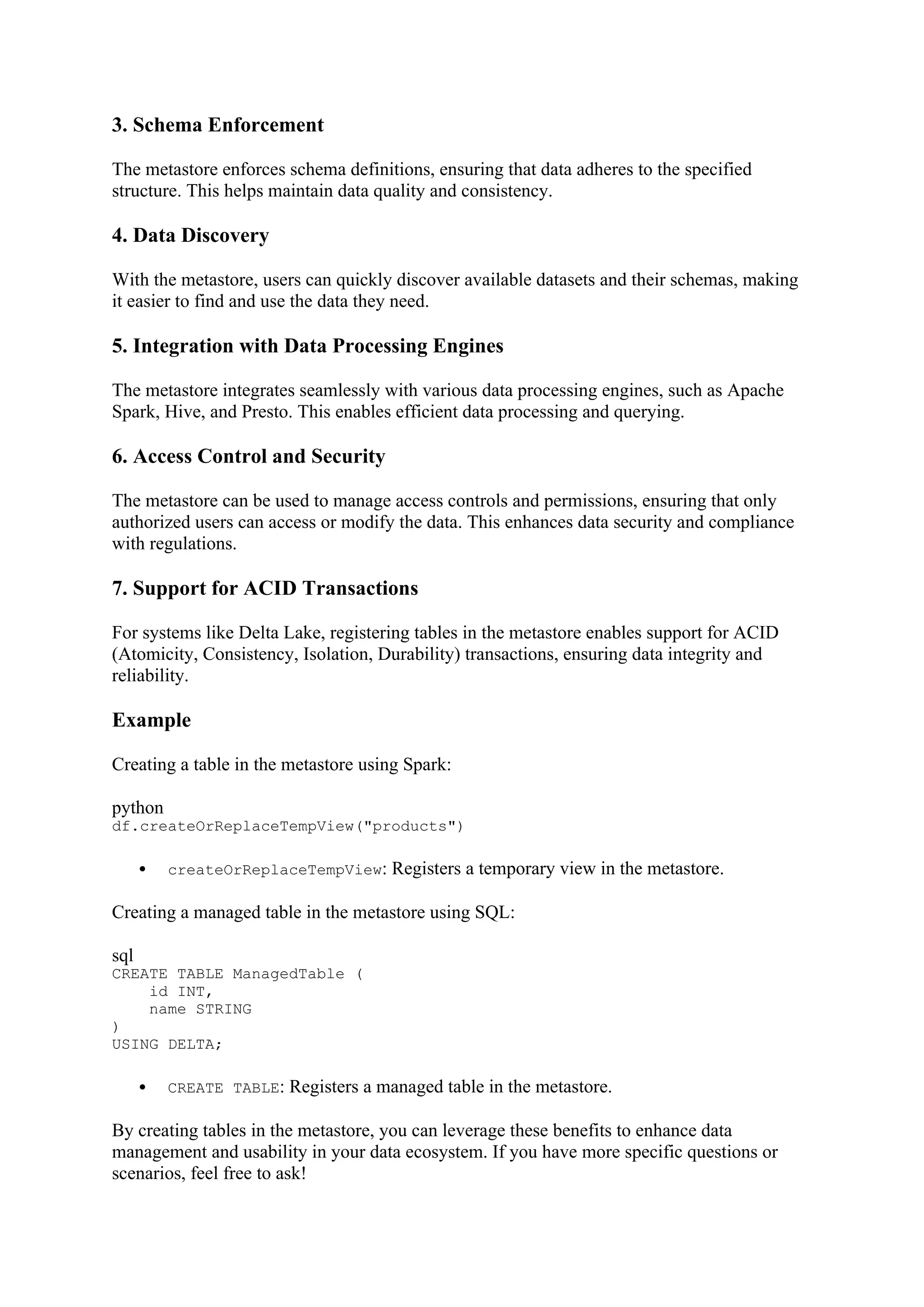 3. Schema Enforcement
The metastore enforces schema definitions, ensuring that data adheres to the specified
structure. This helps maintain data quality and consistency.
4. Data Discovery
With the metastore, users can quickly discover available datasets and their schemas, making
it easier to find and use the data they need.
5. Integration with Data Processing Engines
The metastore integrates seamlessly with various data processing engines, such as Apache
Spark, Hive, and Presto. This enables efficient data processing and querying.
6. Access Control and Security
The metastore can be used to manage access controls and permissions, ensuring that only
authorized users can access or modify the data. This enhances data security and compliance
with regulations.
7. Support for ACID Transactions
For systems like Delta Lake, registering tables in the metastore enables support for ACID
(Atomicity, Consistency, Isolation, Durability) transactions, ensuring data integrity and
reliability.
Example
Creating a table in the metastore using Spark:
python
df.createOrReplaceTempView("products")
 createOrReplaceTempView: Registers a temporary view in the metastore.
Creating a managed table in the metastore using SQL:
sql
CREATE TABLE ManagedTable (
id INT,
name STRING
)
USING DELTA;
 CREATE TABLE: Registers a managed table in the metastore.
By creating tables in the metastore, you can leverage these benefits to enhance data
management and usability in your data ecosystem. If you have more specific questions or
scenarios, feel free to ask!
 