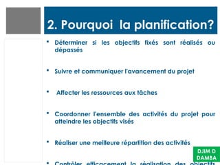 2. Pourquoi la planification?
 Déterminer si les objectifs fixés sont réalisés ou
dépassés
 Suivre et communiquer l'avancement du projet
 Affecter les ressources aux tâches
 Coordonner l'ensemble des activités du projet pour
atteindre les objectifs visés
 Réaliser une meilleure répartition des activités
DJIM D
DAMBA
 