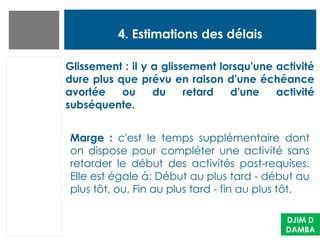 4. Estimations des délais
DJIM D
DAMBA
Glissement : il y a glissement lorsqu'une activité
dure plus que prévu en raison d'une échéance
avortée ou du retard d'une activité
subséquente.
Marge : c'est le temps supplémentaire dont
on dispose pour compléter une activité sans
retarder le début des activités post-requises.
Elle est égale à: Début au plus tard - début au
plus tôt, ou, Fin au plus tard - fin au plus tôt.
 