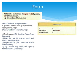 Form
Make sentences using the words
E.g. Lena’s room is clean. (She/clean/the
room/one hour ago)
She cleaned the room one hour ago.
1) This is a cake. (My daughter / bake /it an
hour ago).
2) Pavel does not live here any more. (He/
move / three days ago)
3) Olga is happy. (She / visit / her sister /
last weekend).
4) My son can play tennis. (He / play /
tennis with me / yesterday).
 