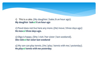 1) This is a cake. (My daughter / bake /it an hour ago).
My daughter baked it an hour ago
2) Pavel does not live here any more. (He/ move / three days ago)
He moved three days ago.
3) Olga is happy. (She / visit / her sister / last weekend).
She visited her sister last weekend
4) My son can play tennis. (He / play / tennis with me / yesterday).
He played tennis with me yesterday.
 
