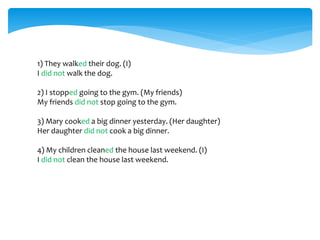 1) They walked their dog. (I)
I did not walk the dog.
2) I stopped going to the gym. (My friends)
My friends did not stop going to the gym.
3) Mary cooked a big dinner yesterday. (Her daughter)
Her daughter did not cook a big dinner.
4) My children cleaned the house last weekend. (I)
I did not clean the house last weekend.
 
