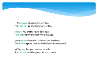 1) They went shopping yesterday.
They did not go shopping yesterday.
2) I saw my brother two days ago.
I did not see my brother two days ago.
3) We spent time with children last weekend.
We did not spend time with children last weekend.
4) She met her partner last month.
She did not meet her partner last month.
 