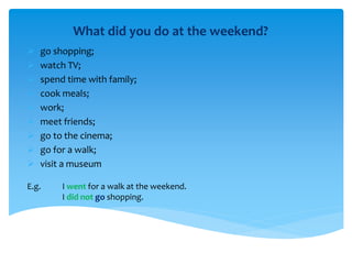 What did you do at the weekend?
 go shopping;
 watch TV;
 spend time with family;
 cook meals;
 work;
 meet friends;
 go to the cinema;
 go for a walk;
 visit a museum
E.g. I went for a walk at the weekend.
I did not go shopping.
 