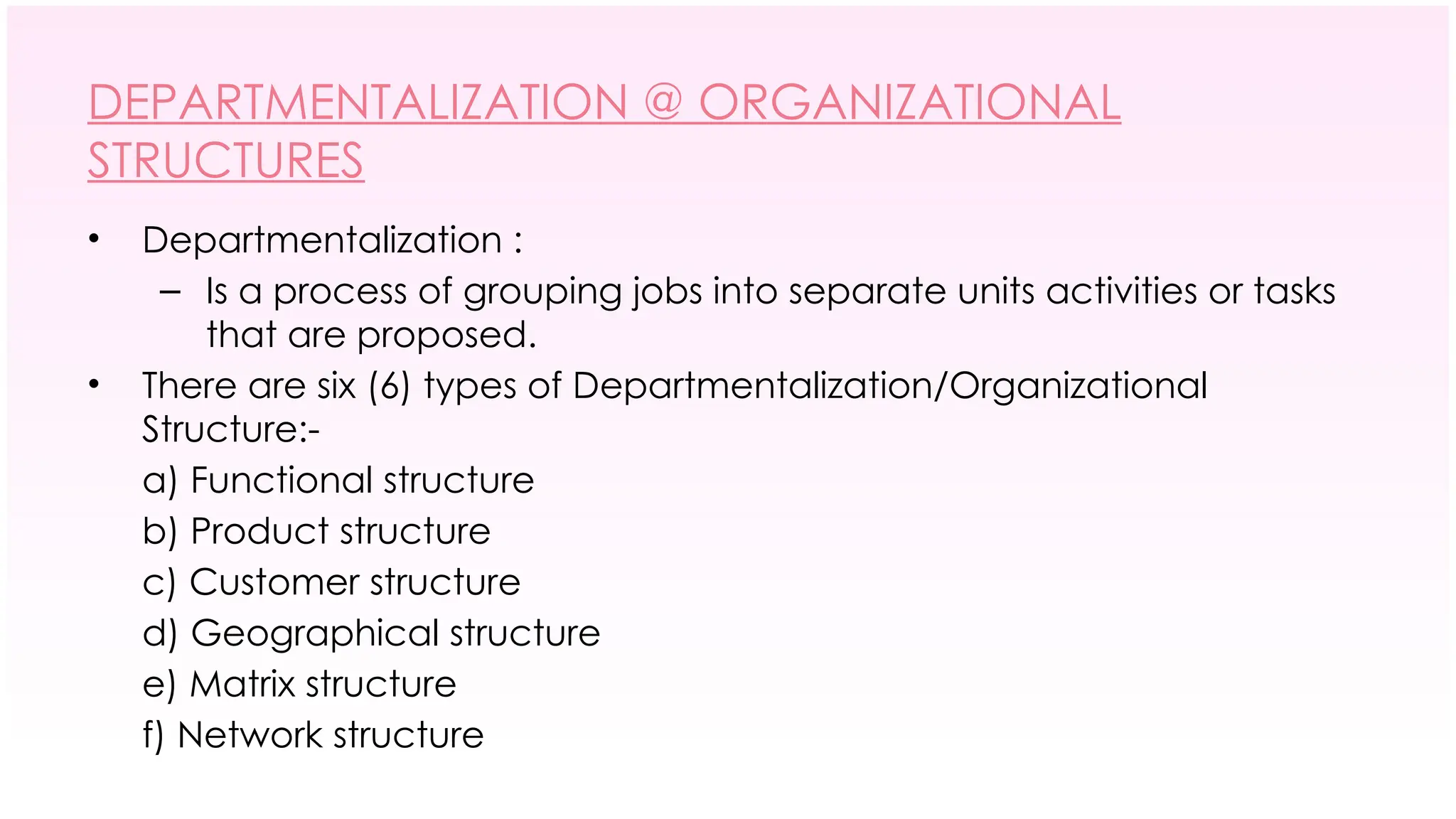 DEPARTMENTALIZATION @ ORGANIZATIONAL
STRUCTURES
• Departmentalization :
– Is a process of grouping jobs into separate units activities or tasks
that are proposed.
• There are six (6) types of Departmentalization/Organizational
Structure:-
a) Functional structure
b) Product structure
c) Customer structure
d) Geographical structure
e) Matrix structure
f) Network structure
 