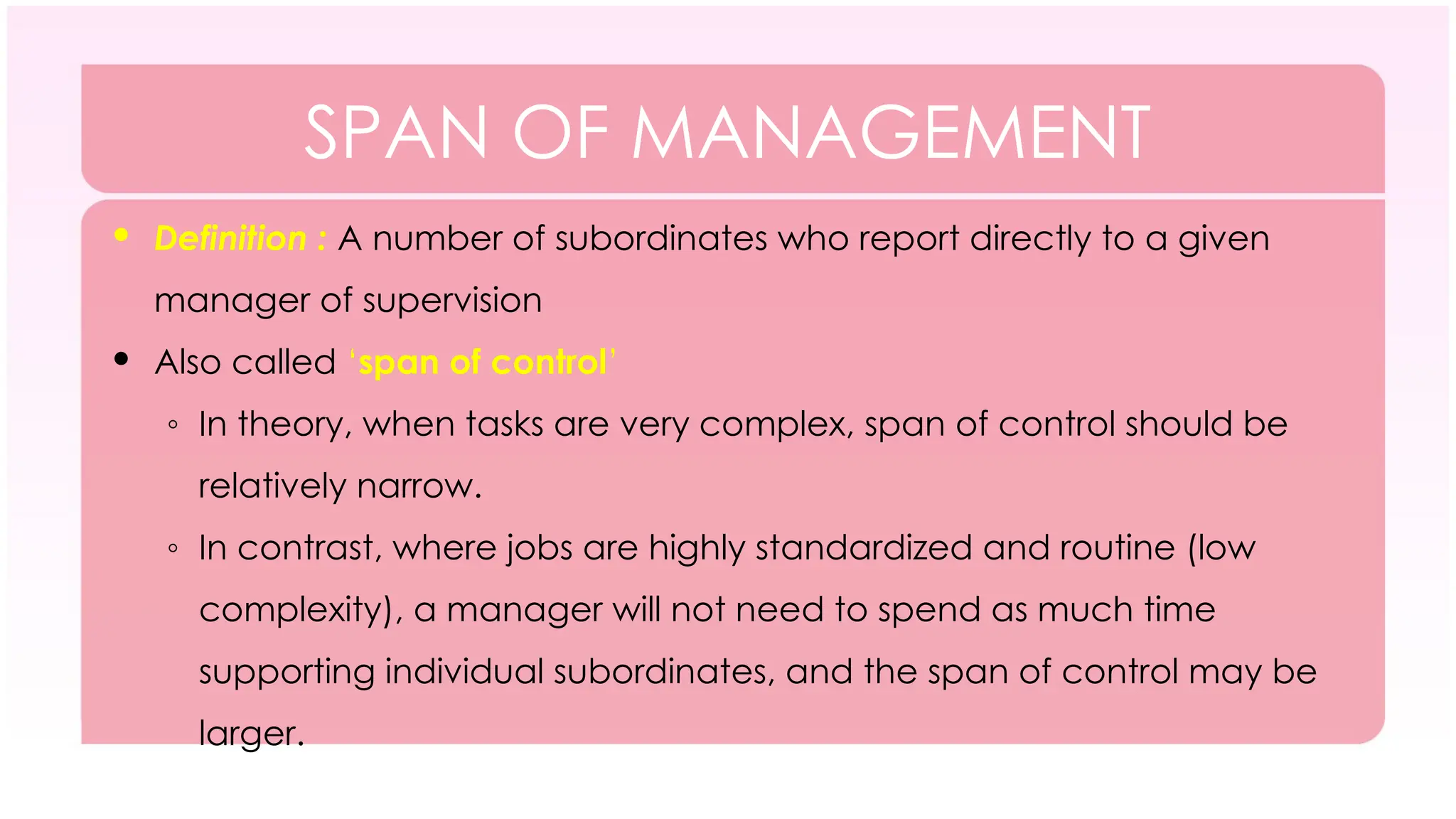 SPAN OF MANAGEMENT
 Definition : A number of subordinates who report directly to a given
manager of supervision
 Also called ‘span of control’
◦ In theory, when tasks are very complex, span of control should be
relatively narrow.
◦ In contrast, where jobs are highly standardized and routine (low
complexity), a manager will not need to spend as much time
supporting individual subordinates, and the span of control may be
larger.
 