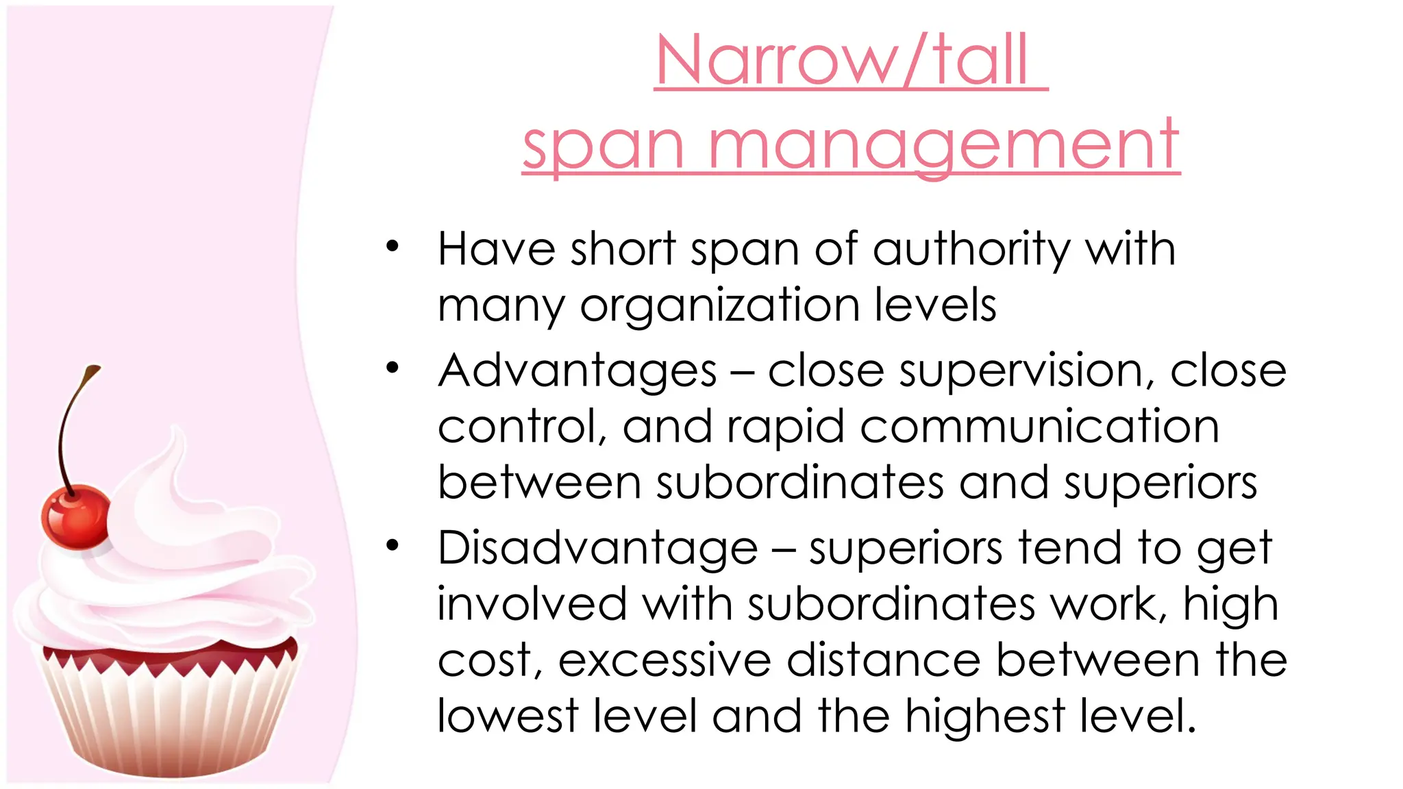 Narrow/tall
span management
• Have short span of authority with
many organization levels
• Advantages – close supervision, close
control, and rapid communication
between subordinates and superiors
• Disadvantage – superiors tend to get
involved with subordinates work, high
cost, excessive distance between the
lowest level and the highest level.
 
