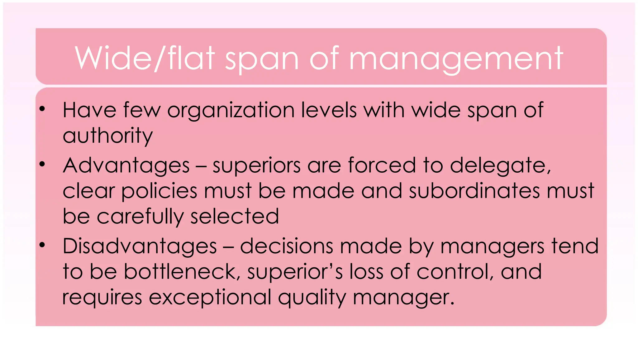 Wide/flat span of management
• Have few organization levels with wide span of
authority
• Advantages – superiors are forced to delegate,
clear policies must be made and subordinates must
be carefully selected
• Disadvantages – decisions made by managers tend
to be bottleneck, superior’s loss of control, and
requires exceptional quality manager.
 