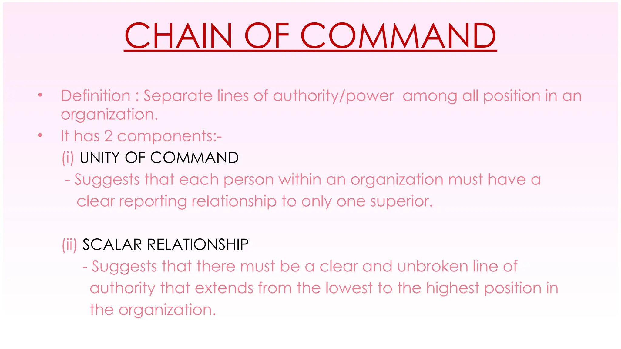 CHAIN OF COMMAND
• Definition : Separate lines of authority/power among all position in an
organization.
• It has 2 components:-
(i) UNITY OF COMMAND
- Suggests that each person within an organization must have a
clear reporting relationship to only one superior.
(ii) SCALAR RELATIONSHIP
- Suggests that there must be a clear and unbroken line of
authority that extends from the lowest to the highest position in
the organization.
 