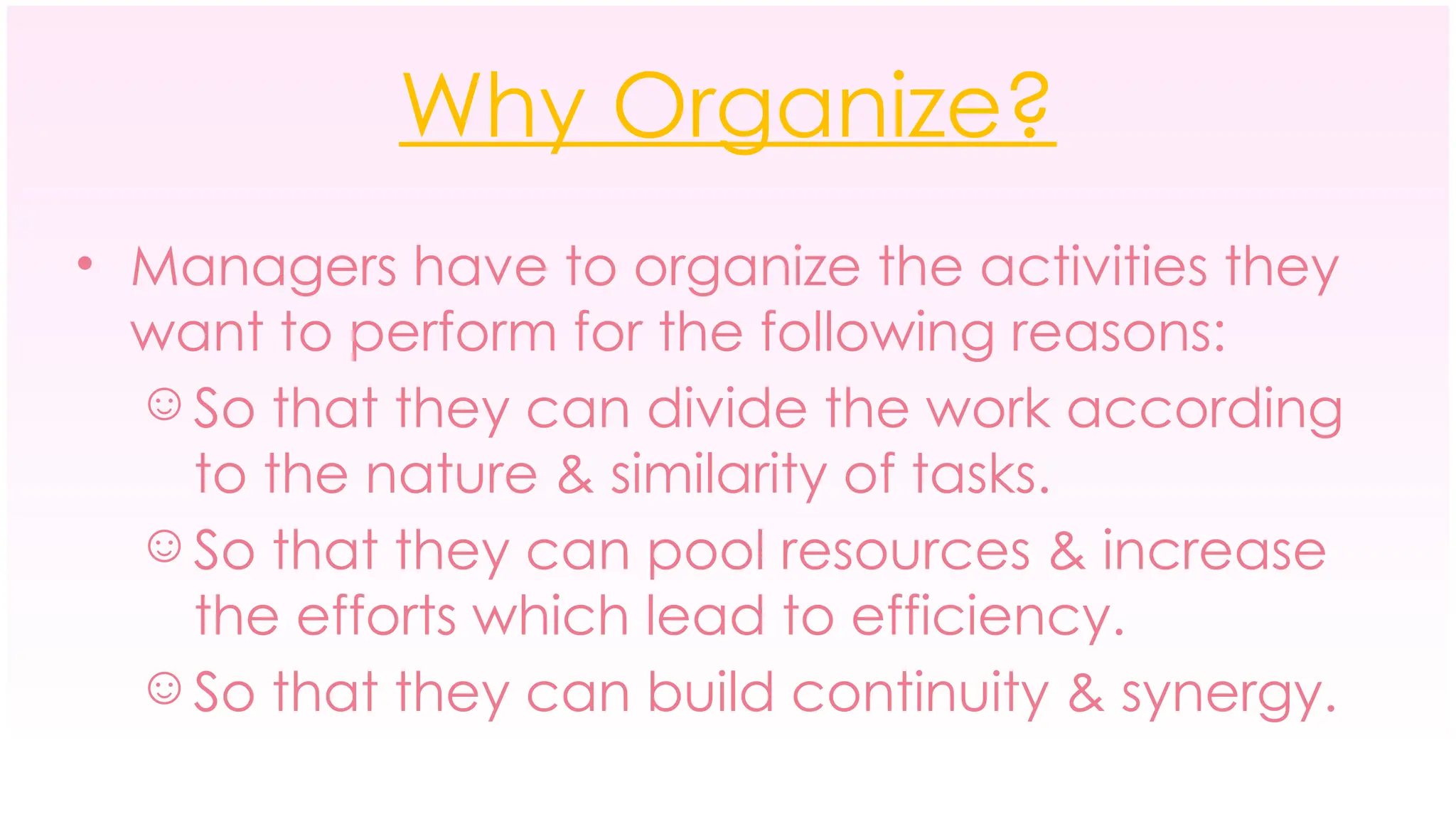 Why Organize?
• Managers have to organize the activities they
want to perform for the following reasons:
☺ So that they can divide the work according
to the nature & similarity of tasks.
☺ So that they can pool resources & increase
the efforts which lead to efficiency.
☺ So that they can build continuity & synergy.
 