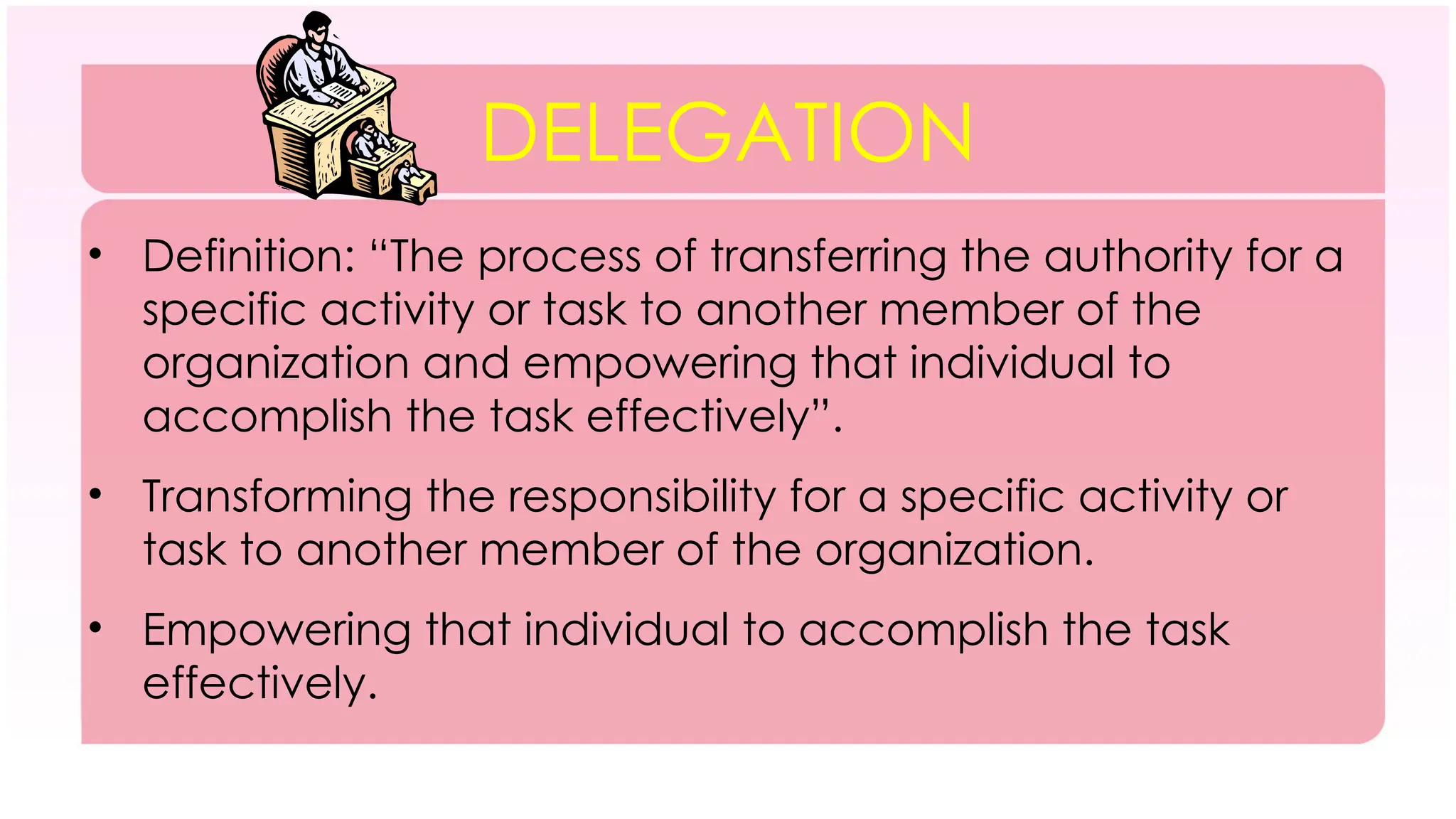 DELEGATION
• Definition: “The process of transferring the authority for a
specific activity or task to another member of the
organization and empowering that individual to
accomplish the task effectively”.
• Transforming the responsibility for a specific activity or
task to another member of the organization.
• Empowering that individual to accomplish the task
effectively.
 