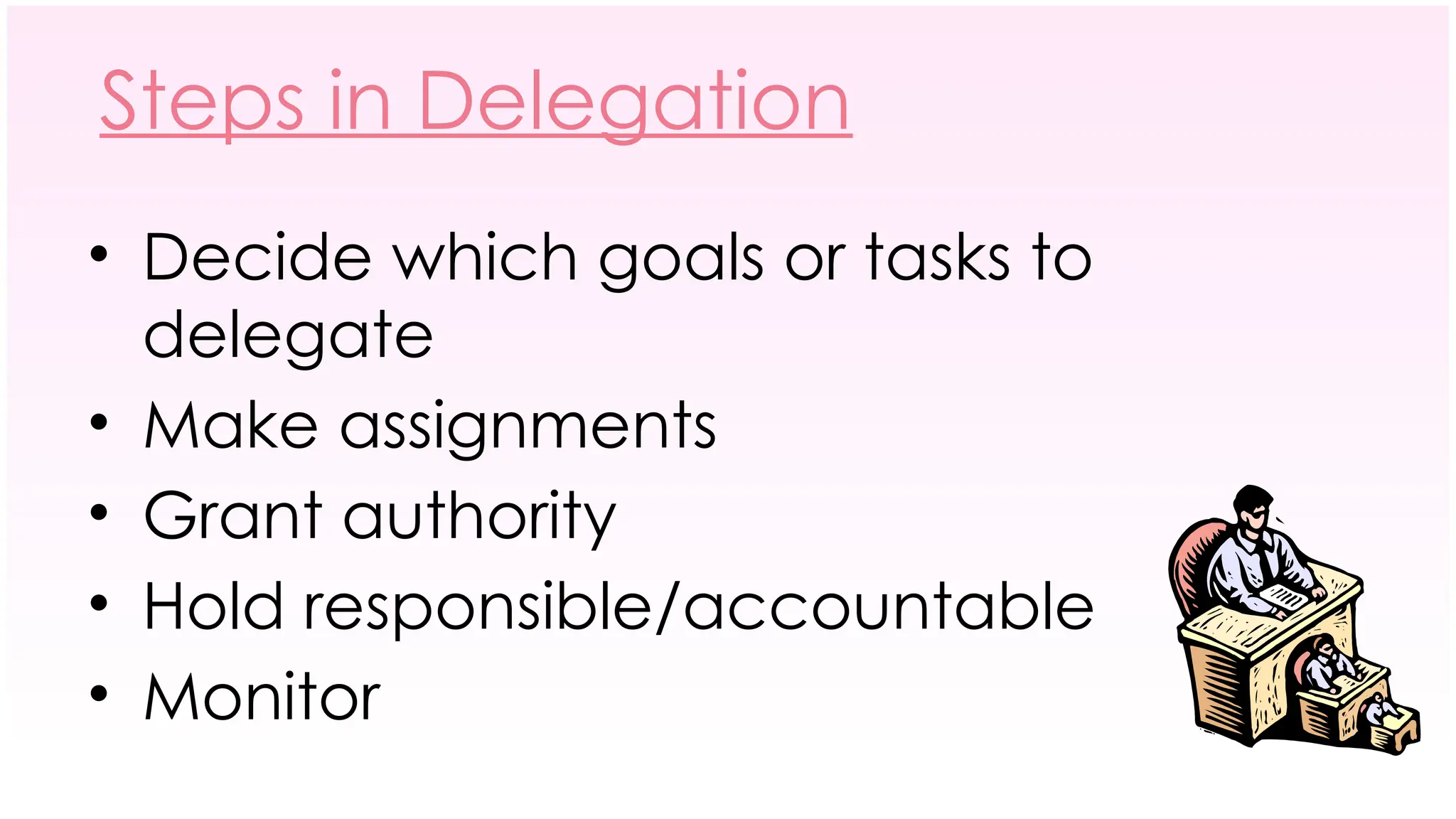 Steps in Delegation
• Decide which goals or tasks to
delegate
• Make assignments
• Grant authority
• Hold responsible/accountable
• Monitor
 
