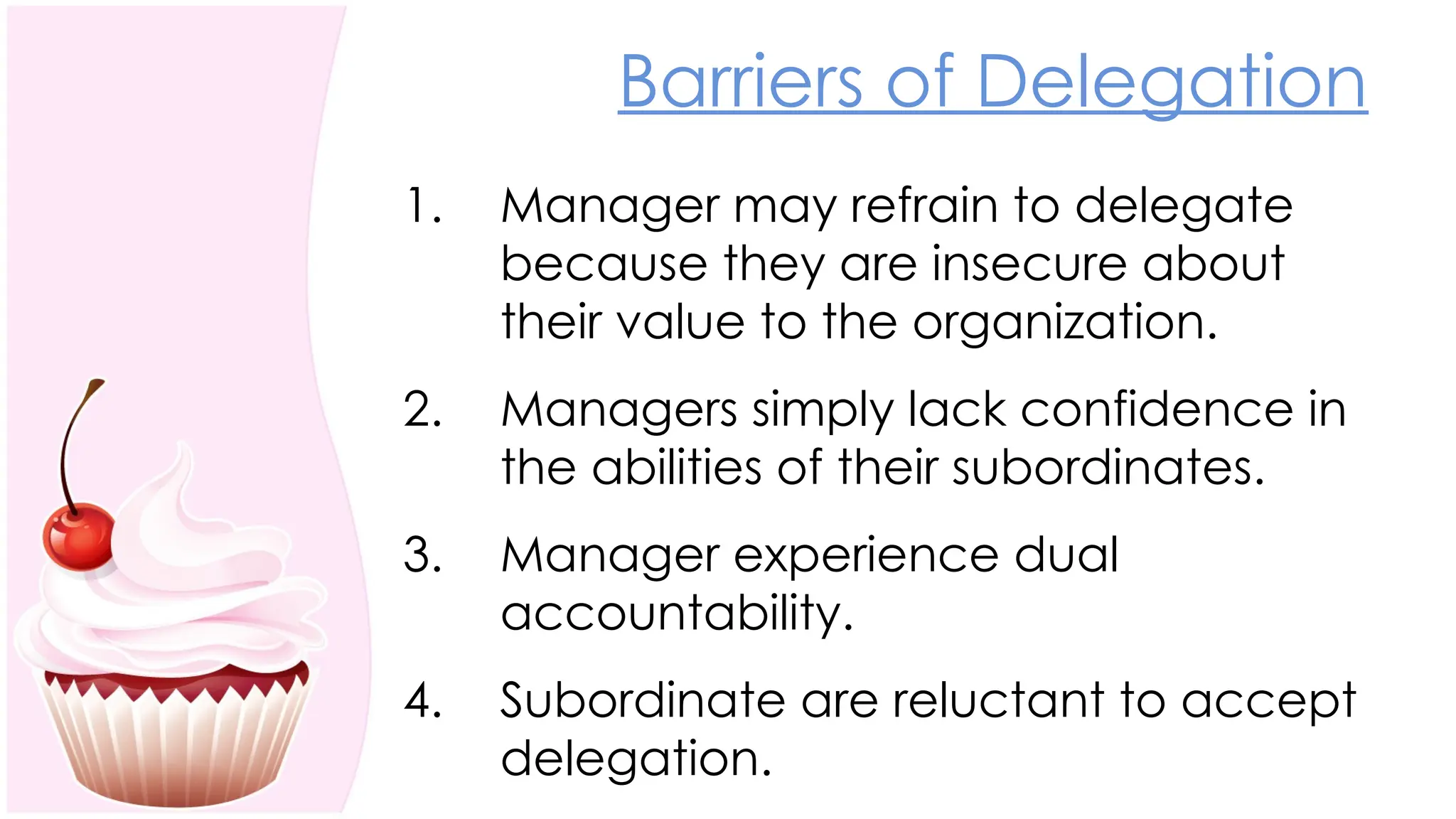 Barriers of Delegation
1. Manager may refrain to delegate
because they are insecure about
their value to the organization.
2. Managers simply lack confidence in
the abilities of their subordinates.
3. Manager experience dual
accountability.
4. Subordinate are reluctant to accept
delegation.
 