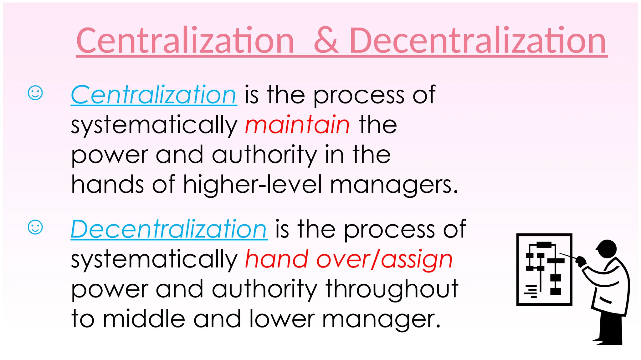 Centralization & Decentralization
☺ Centralization is the process of
systematically maintain the
power and authority in the
hands of higher-level managers.
☺ Decentralization is the process of
systematically hand over/assign
power and authority throughout
to middle and lower manager.
 
