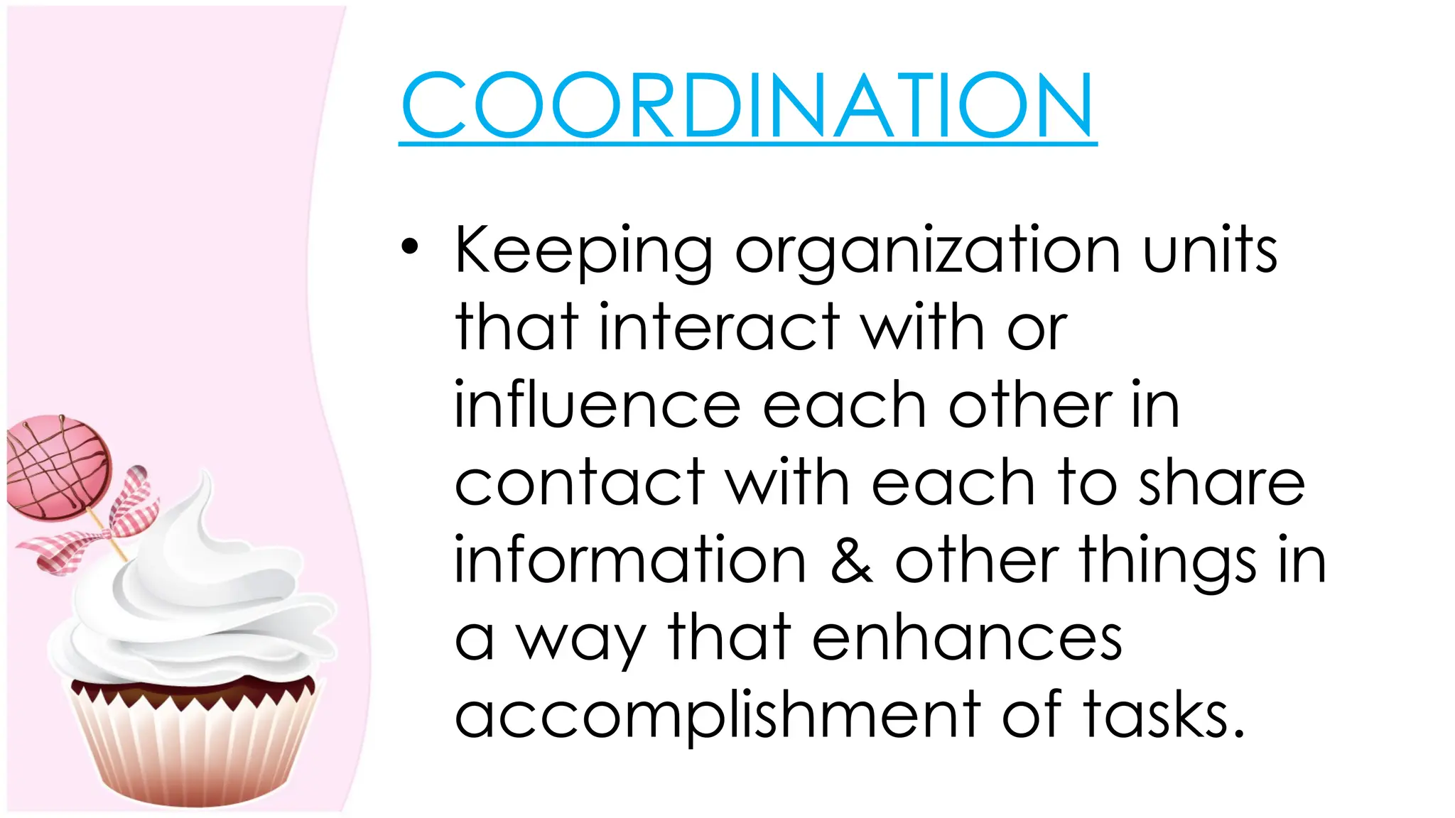 COORDINATION
• Keeping organization units
that interact with or
influence each other in
contact with each to share
information & other things in
a way that enhances
accomplishment of tasks.
 