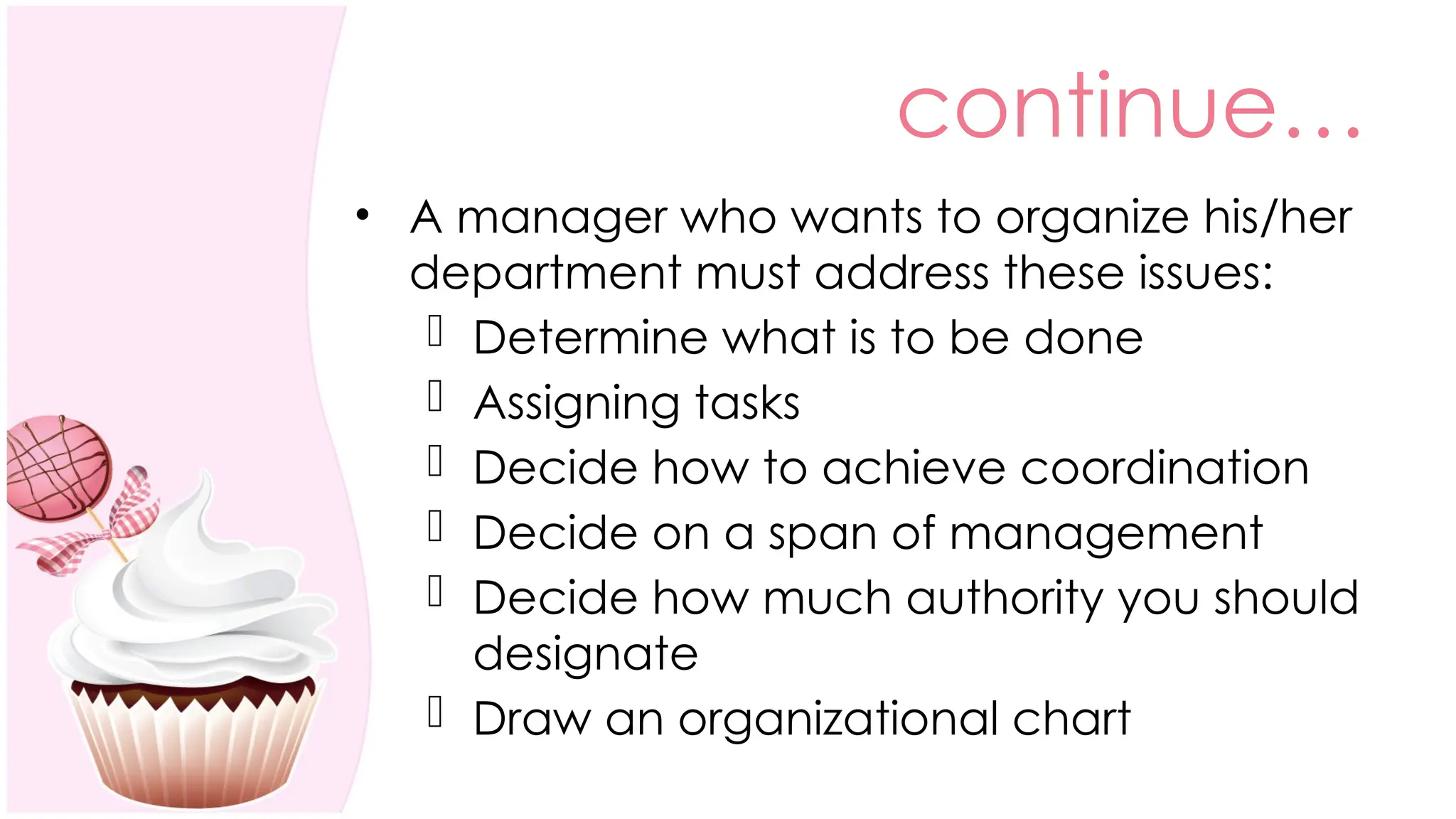continue…
• A manager who wants to organize his/her
department must address these issues:
 Determine what is to be done
 Assigning tasks
 Decide how to achieve coordination
 Decide on a span of management
 Decide how much authority you should
designate
 Draw an organizational chart
 