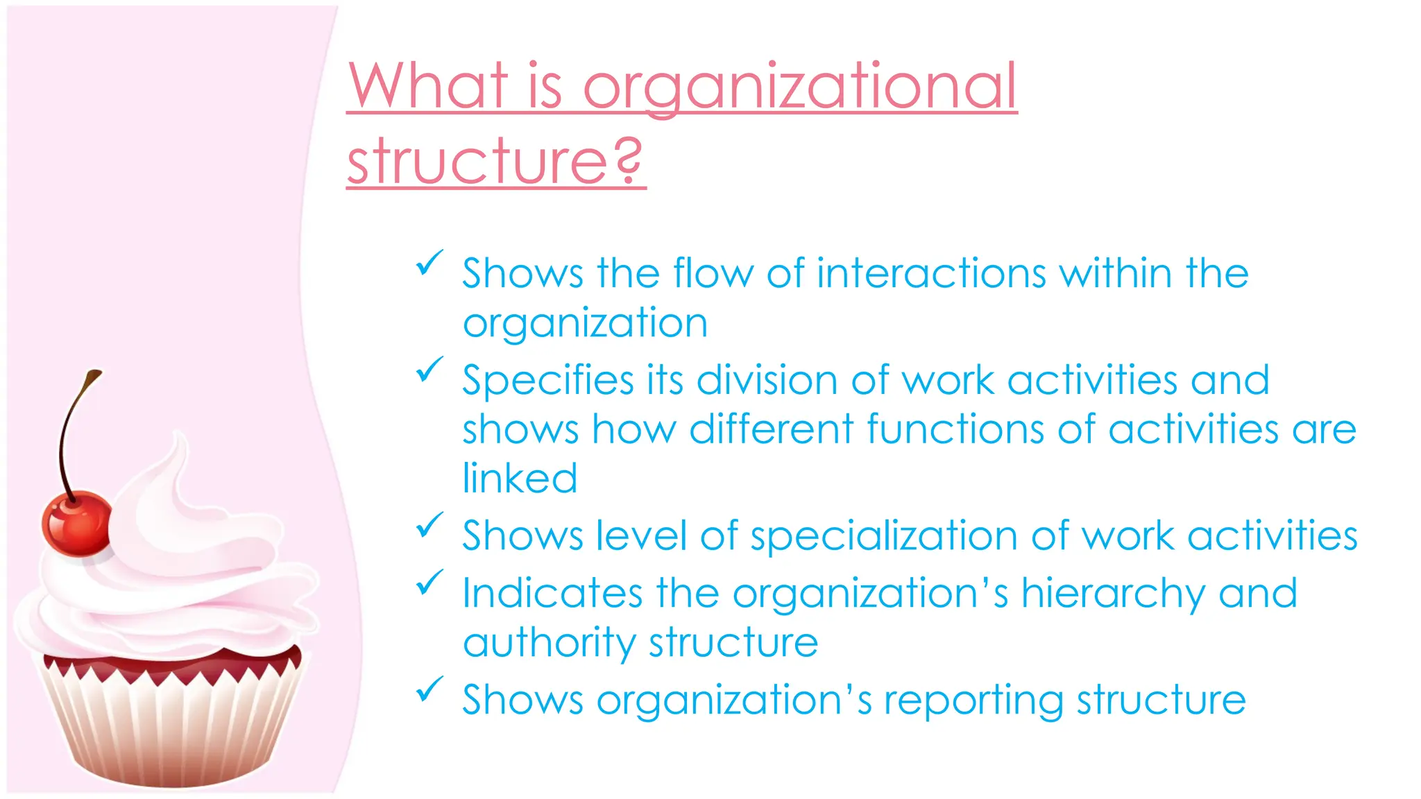 What is organizational
structure?
 Shows the flow of interactions within the
organization
 Specifies its division of work activities and
shows how different functions of activities are
linked
 Shows level of specialization of work activities
 Indicates the organization’s hierarchy and
authority structure
 Shows organization’s reporting structure
 