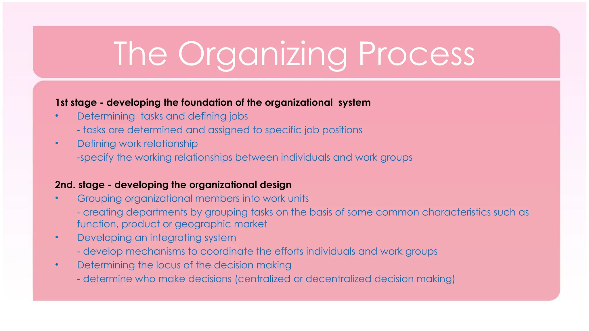 The Organizing Process
1st stage - developing the foundation of the organizational system
• Determining tasks and defining jobs
- tasks are determined and assigned to specific job positions
• Defining work relationship
-specify the working relationships between individuals and work groups
2nd. stage - developing the organizational design
• Grouping organizational members into work units
- creating departments by grouping tasks on the basis of some common characteristics such as
function, product or geographic market
• Developing an integrating system
- develop mechanisms to coordinate the efforts individuals and work groups
• Determining the locus of the decision making
- determine who make decisions (centralized or decentralized decision making)
 