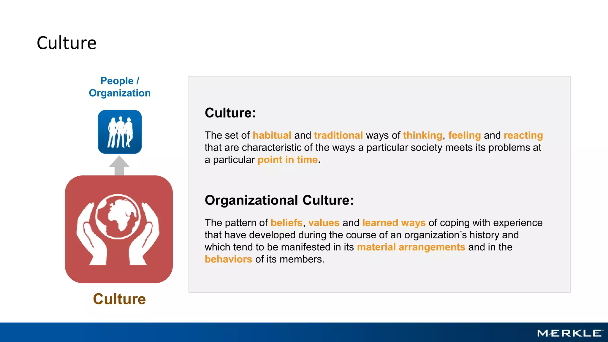 Culture
People /
Organization
Culture
Culture:
The set of habitual and traditional ways of thinking, feeling and reacting
that are characteristic of the ways a particular society meets its problems at
a particular point in time.
Organizational Culture:
The pattern of beliefs, values and learned ways of coping with experience
that have developed during the course of an organization’s history and
which tend to be manifested in its material arrangements and in the
behaviors of its members.
 