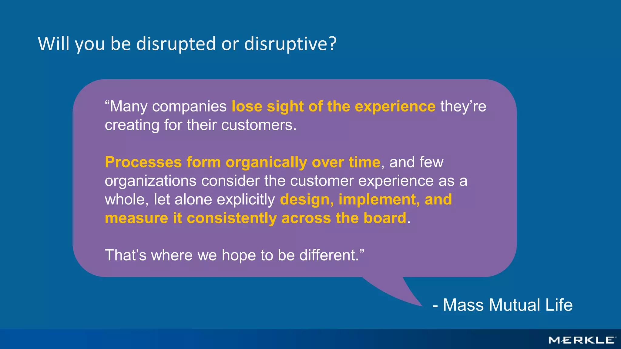 “Many companies lose sight of the experience they’re
creating for their customers.
Processes form organically over time, and few
organizations consider the customer experience as a
whole, let alone explicitly design, implement, and
measure it consistently across the board.
That’s where we hope to be different.”
Will you be disrupted or disruptive?
- Mass Mutual Life
 