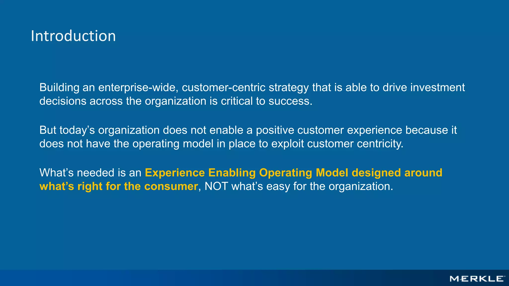 Introduction
Building an enterprise-wide, customer-centric strategy that is able to drive investment
decisions across the organization is critical to success.
But today’s organization does not enable a positive customer experience because it
does not have the operating model in place to exploit customer centricity.
What’s needed is an Experience Enabling Operating Model designed around
what’s right for the consumer, NOT what’s easy for the organization.
 