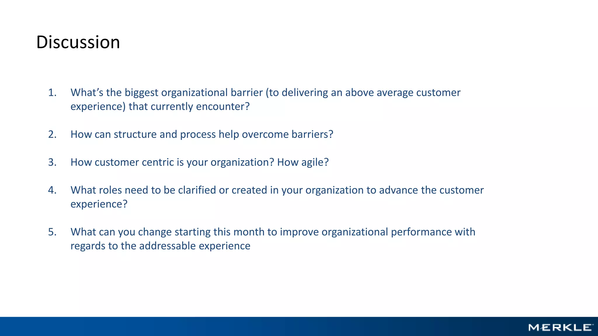 Discussion
1. What’s the biggest organizational barrier (to delivering an above average customer
experience) that currently encounter?
2. How can structure and process help overcome barriers?
3. How customer centric is your organization? How agile?
4. What roles need to be clarified or created in your organization to advance the customer
experience?
5. What can you change starting this month to improve organizational performance with
regards to the addressable experience
 