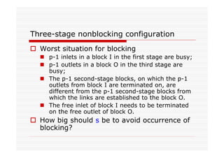 Three-stage nonblocking configuration
Worst situation for blocking
p-1 inlets in a block I in the first stage are busy;
p-1 outlets in a block O in the third stage are
busy;
The p-1 second-stage blocks, on which the p-1
outlets from block I are terminated on, are
different from the p-1 second-stage blocks from
which the links are established to the block O.
The free inlet of block I needs to be terminated
on the free outlet of block O.
How big should s be to avoid occurrence of
blocking?
 