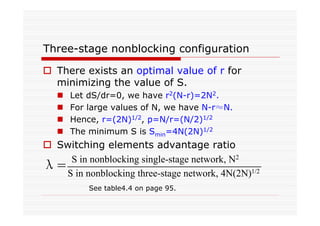 Three-stage nonblocking configuration
There exists an optimal value of r for
minimizing the value of S.
Let dS/dr=0, we have r2(N-r)=2N2.
For large values of N, we have N-r≈N.
Hence, r=(2N)1/2, p=N/r=(N/2)1/2
The minimum S is Smin=4N(2N)1/2
Switching elements advantage ratio
S in nonblocking single-stage network, N2
S in nonblocking three-stage network, 4N(2N)1/2λ=
See table4.4 on page 95.
 