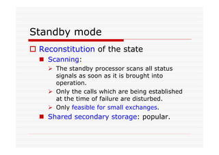 Standby mode
Reconstitution of the state
Scanning:
The standby processor scans all status
signals as soon as it is brought into
operation.
Only the calls which are being established
at the time of failure are disturbed.
Only feasible for small exchanges.
Shared secondary storage: popular.
 