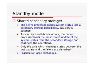 Standby mode
Shared secondary storage:
The active processor copies system status into a
secondary storage periodically, say very 5
seconds.
As soon as a switchover occurs, the online
processor loads the most recent update of the
system status from the secondary storage and
continues the operations.
Only the calls which changed status between the
last update and the failure are disturbed.
Feasible for large exchanges.
 