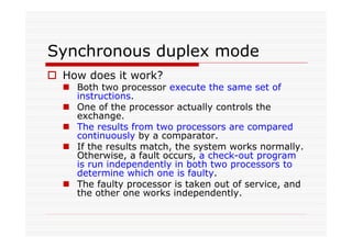 Synchronous duplex mode
How does it work?
Both two processor execute the same set of
instructions.
One of the processor actually controls the
exchange.
The results from two processors are compared
continuously by a comparator.
If the results match, the system works normally.
Otherwise, a fault occurs, a check-out program
is run independently in both two processors to
determine which one is faulty.
The faulty processor is taken out of service, and
the other one works independently.
 