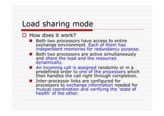 Load sharing mode
How does it work?
Both two processors have access to entire
exchange environment. Each of them has
independent memories for redundancy purpose.
Both two processors are active simultaneously
and share the load and the resources
dynamically.
An incoming call is assigned randomly or in a
predefined order to one of the processors which
then handles the call right through completion.
Inter-processor links are configured for
processors to exchange information needed for
mutual coordination and verifying the ‘state of
health’ of the other.
 