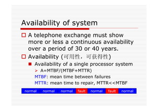 Availability of system
A telephone exchange must show
more or less a continuous availability
over a period of 30 or 40 years.
Availability (可用性，可获得性)
Availability of a single processor system
A=MTBF/(MTBF+MTTR)
MTBF: mean time between failures
MTTR: mean time to repair, MTTR<<MTBF
normal faultnormal normal normal normalfault
 