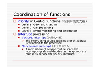 Coordination of functions
Priority of Control functions（控制功能优先级）
Level 1: O&M and charging
Level 2: Call processing
Level 3: Event monitoring and distribution
Interrupt processing
Vectored interrupt (矢量化中断)
The interrupting source supplies branch address
information to the processor.
Nonvectored interrupt（非矢量化中断）
A main interrupt service routine scans the
interrupt signals and decides on the appropriate
routine to service the specific interrupt.
 