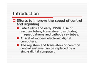 Introduction
Efforts to improve the speed of control
and signaling
Late 1940s and early 1950s. Use of
vacuum tubes, transistors, gas diodes,
magnetic drums and cathode ray tubes.
Arrival of modern electronic digital
computers.
The registers and translators of common
control systems can be replaced by a
single digital computer.
 