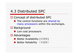 4.3 Distributed SPC
Concept of distributed SPC
The control functions are shared by
many processors within the exchanges.
Background
Low cost processors
Advantages
Better Availability (可用性)
Better Reliability （可靠性）
 
