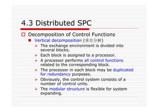 4.3 Distributed SPC
Decomposition of Control Functions
Vertical decomposition (垂直分解)
The exchange environment is divided into
several blocks.
Each block is assigned to a processor.
A processor performs all control functions
related to the corresponding block.
The processor in each block may be duplicated
for redundancy purposes.
Obviously, the control system consists of a
number of control units.
The modular structure is flexible for system
expanding.
 