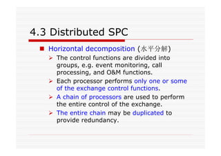 4.3 Distributed SPC
Horizontal decomposition (水平分解)
The control functions are divided into
groups, e.g. event monitoring, call
processing, and O&M functions.
Each processor performs only one or some
of the exchange control functions.
A chain of processors are used to perform
the entire control of the exchange.
The entire chain may be duplicated to
provide redundancy.
 
