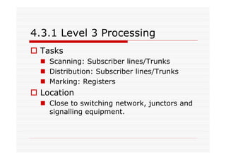 4.3.1 Level 3 Processing
Tasks
Scanning: Subscriber lines/Trunks
Distribution: Subscriber lines/Trunks
Marking: Registers
Location
Close to switching network, junctors and
signalling equipment.
 