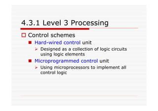4.3.1 Level 3 Processing
Control schemes
Hard-wired control unit
Designed as a collection of logic circuits
using logic elements
Microprogrammed control unit
Using microprocessors to implement all
control logic
 