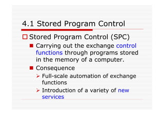 4.1 Stored Program Control
Stored Program Control (SPC)
Carrying out the exchange control
functions through programs stored
in the memory of a computer.
Consequence
Full-scale automation of exchange
functions
Introduction of a variety of new
services
 