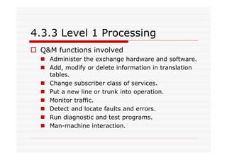 4.3.3 Level 1 Processing
Q&M functions involved
Administer the exchange hardware and software.
Add, modify or delete information in translation
tables.
Change subscriber class of services.
Put a new line or trunk into operation.
Monitor traffic.
Detect and locate faults and errors.
Run diagnostic and test programs.
Man-machine interaction.
 