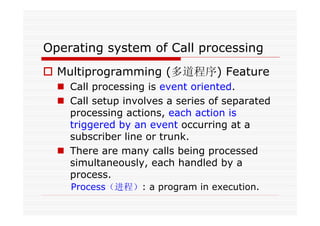 Operating system of Call processing
Multiprogramming (多道程序) Feature
Call processing is event oriented.
Call setup involves a series of separated
processing actions, each action is
triggered by an event occurring at a
subscriber line or trunk.
There are many calls being processed
simultaneously, each handled by a
process.
Process（进程）: a program in execution.
 