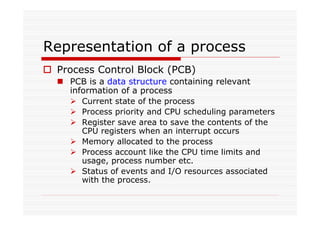 Representation of a process
Process Control Block (PCB)
PCB is a data structure containing relevant
information of a process
Current state of the process
Process priority and CPU scheduling parameters
Register save area to save the contents of the
CPU registers when an interrupt occurs
Memory allocated to the process
Process account like the CPU time limits and
usage, process number etc.
Status of events and I/O resources associated
with the process.
 
